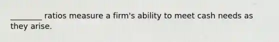 ________ ratios measure a firm's ability to meet cash needs as they arise.