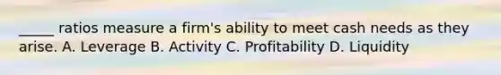 _____ ratios measure a firm's ability to meet cash needs as they arise. A. Leverage B. Activity C. Profitability D. Liquidity