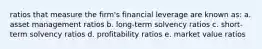 ratios that measure the firm's financial leverage are known as: a. asset management ratios b. long-term solvency ratios c. short-term solvency ratios d. profitability ratios e. market value ratios