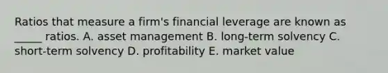 Ratios that measure a firm's financial leverage are known as _____ ratios. A. asset management B. long-term solvency C. short-term solvency D. profitability E. market value