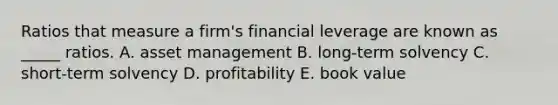 Ratios that measure a firm's financial leverage are known as _____ ratios. A. asset management B. long-term solvency C. short-term solvency D. profitability E. book value