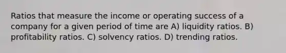 Ratios that measure the income or operating success of a company for a given period of time are A) liquidity ratios. B) profitability ratios. C) solvency ratios. D) trending ratios.