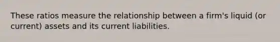 These ratios measure the relationship between a firm's liquid (or current) assets and its current liabilities.