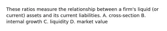 These ratios measure the relationship between a firm's liquid (or current) assets and its current liabilities. A. cross-section B. internal growth C. liquidity D. market value