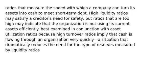 ratios that measure the speed with which a company can turn its assets into cash to meet short-term debt. High liquidity ratios may satisfy a creditor's need for safety, but ratios that are too high may indicate that the organization is not using its current assets efficiently. best examined in conjunction with asset utilization ratios because high turnover ratios imply that cash is flowing through an organization very quickly—a situation that dramatically reduces the need for the type of reserves measured by liquidity ratios