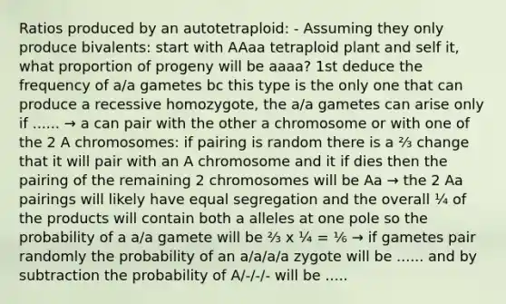 Ratios produced by an autotetraploid: - Assuming they only produce bivalents: start with AAaa tetraploid plant and self it, what proportion of progeny will be aaaa? 1st deduce the frequency of a/a gametes bc this type is the only one that can produce a recessive homozygote, the a/a gametes can arise only if ...... → a can pair with the other a chromosome or with one of the 2 A chromosomes: if pairing is random there is a ⅔ change that it will pair with an A chromosome and it if dies then the pairing of the remaining 2 chromosomes will be Aa → the 2 Aa pairings will likely have equal segregation and the overall ¼ of the products will contain both a alleles at one pole so the probability of a a/a gamete will be ⅔ x ¼ = ⅙ → if gametes pair randomly the probability of an a/a/a/a zygote will be ...... and by subtraction the probability of A/-/-/- will be .....