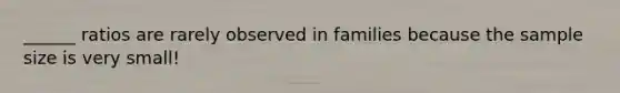 ______ ratios are rarely observed in families because the sample size is very small!