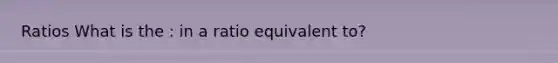 Ratios What is the : in a ratio equivalent to?