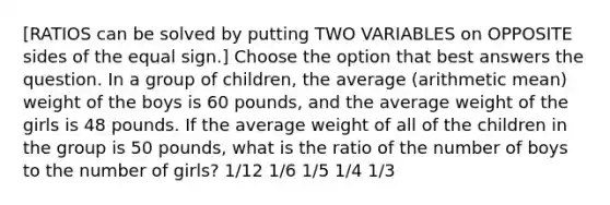 [RATIOS can be solved by putting TWO VARIABLES on OPPOSITE sides of the equal sign.] Choose the option that best answers the question. In a group of children, the average (arithmetic mean) weight of the boys is 60 pounds, and the average weight of the girls is 48 pounds. If the average weight of all of the children in the group is 50 pounds, what is the ratio of the number of boys to the number of girls? 1/12 1/6 1/5 1/4 1/3