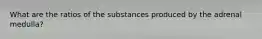 What are the ratios of the substances produced by the adrenal medulla?