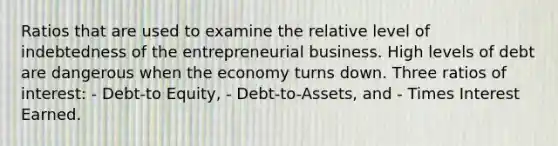 Ratios that are used to examine the relative level of indebtedness of the entrepreneurial business. High levels of debt are dangerous when the economy turns down. Three ratios of interest: - Debt-to Equity, - Debt-to-Assets, and - Times Interest Earned.