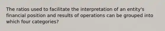 The ratios used to facilitate the interpretation of an entity's financial position and results of operations can be grouped into which four categories?