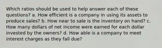 Which ratios should be used to help answer each of these questions? a. How efficient is a company in using its assets to produce sales? b. How near to sale is the inventory on hand? c. How many dollars of net income were earned for each dollar invested by the owners? d. How able is a company to meet interest charges as they fall due?