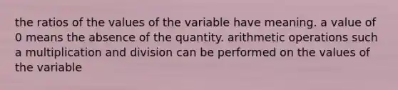 the ratios of the values of the variable have meaning. a value of 0 means the absence of the quantity. arithmetic operations such a multiplication and division can be performed on the values of the variable