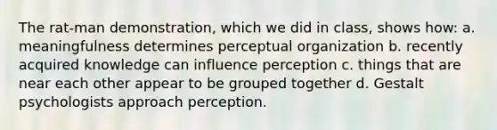 The rat-man demonstration, which we did in class, shows how: a. meaningfulness determines perceptual organization b. recently acquired knowledge can influence perception c. things that are near each other appear to be grouped together d. Gestalt psychologists approach perception.