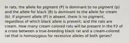 In rats, the allele for pigment (P) is dominant to no pigment (p) and the allele for black (B) is dominant to the allele for cream (b). If pigment allele (P) is absent, there is no pigment, regardless of which black allele is present, and the rats are cream. How many cream colored rats will be present in the F2 of a cross between a true-breeding black rat and a cream-colored rat that is homozygous for recessive alleles of both genes?