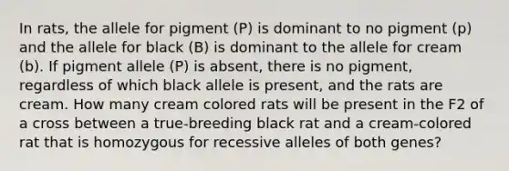 In rats, the allele for pigment (P) is dominant to no pigment (p) and the allele for black (B) is dominant to the allele for cream (b). If pigment allele (P) is absent, there is no pigment, regardless of which black allele is present, and the rats are cream. How many cream colored rats will be present in the F2 of a cross between a true-breeding black rat and a cream-colored rat that is homozygous for recessive alleles of both genes?