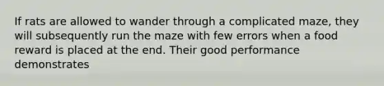 If rats are allowed to wander through a complicated maze, they will subsequently run the maze with few errors when a food reward is placed at the end. Their good performance demonstrates