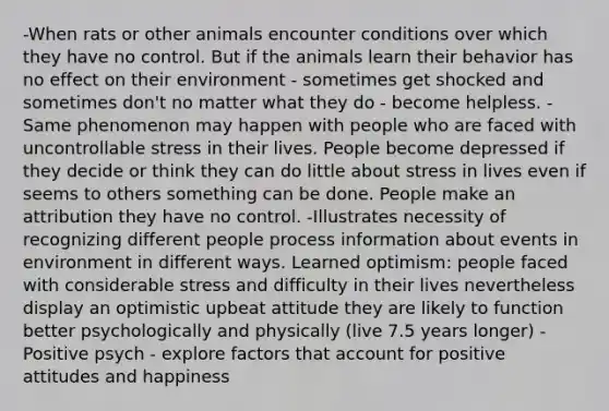 -When rats or other animals encounter conditions over which they have no control. But if the animals learn their behavior has no effect on their environment - sometimes get shocked and sometimes don't no matter what they do - become helpless. -Same phenomenon may happen with people who are faced with uncontrollable stress in their lives. People become depressed if they decide or think they can do little about stress in lives even if seems to others something can be done. People make an attribution they have no control. -Illustrates necessity of recognizing different people process information about events in environment in different ways. Learned optimism: people faced with considerable stress and difficulty in their lives nevertheless display an optimistic upbeat attitude they are likely to function better psychologically and physically (live 7.5 years longer) -Positive psych - explore factors that account for positive attitudes and happiness