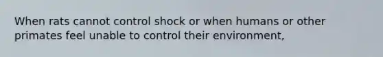 When rats cannot control shock or when humans or other primates feel unable to control their environment,