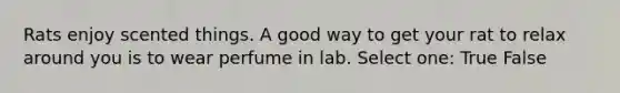 Rats enjoy scented things. A good way to get your rat to relax around you is to wear perfume in lab. Select one: True False