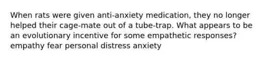 When rats were given anti-anxiety medication, they no longer helped their cage-mate out of a tube-trap. What appears to be an evolutionary incentive for some empathetic responses? empathy fear personal distress anxiety