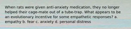 When rats were given anti-anxiety medication, they no longer helped their cage-mate out of a tube-trap. What appears to be an evolutionary incentive for some empathetic responses? a. empathy b. fear c. anxiety d. personal distress