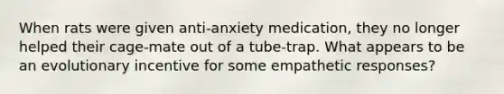 When rats were given anti-anxiety medication, they no longer helped their cage-mate out of a tube-trap. What appears to be an evolutionary incentive for some empathetic responses?