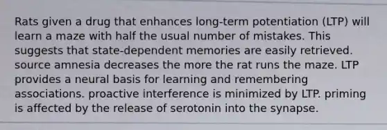 Rats given a drug that enhances long-term potentiation (LTP) will learn a maze with half the usual number of mistakes. This suggests that state-dependent memories are easily retrieved. source amnesia decreases the more the rat runs the maze. LTP provides a neural basis for learning and remembering associations. proactive interference is minimized by LTP. priming is affected by the release of serotonin into the synapse.