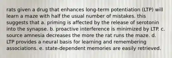 rats given a drug that enhances long-term potentiation (LTP) will learn a maze with half the usual number of mistakes. this suggests that a. priming is affected by the release of serotonin into the synapse. b. proactive interference is minimized by LTP. c. source amnesia decreases the more the rat runs the maze. d. LTP provides a neural basis for learning and remembering associations. e. state-dependent memories are easily retrieved.