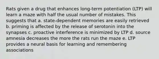 Rats given a drug that enhances long-term potentiation (LTP) will learn a maze with half the usual number of mistakes. This suggests that a. state-dependent memories are easily retrieved b. priming is affected by the release of serotonin into the synapses c. proactive interference is minimized by LTP d. source amnesia decreases the more the rats run the maze e. LTP provides a neural basis for learning and remembering associations