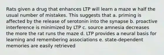 Rats given a drug that enhances LTP will learn a maze w half the usual number of mistakes. This suggests that a. priming is affected by the release of serotonin into the synapse b. proactive interference is minimized by LTP c. source amnesia decreases the more the rat runs the maze d. LTP provides a neural basis for learning and remembering associations e. state-dependent memories are easily retrieved