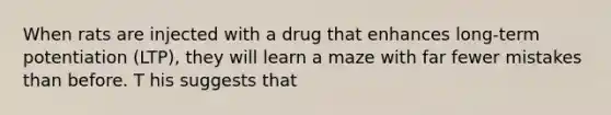 When rats are injected with a drug that enhances long-term potentiation (LTP), they will learn a maze with far fewer mistakes than before. T his suggests that