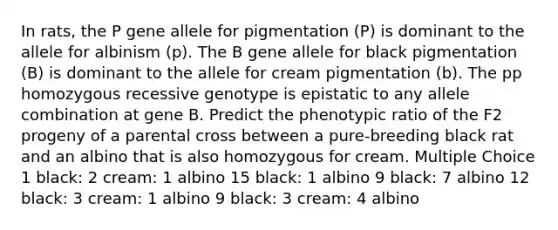 In rats, the P gene allele for pigmentation (P) is dominant to the allele for albinism (p). The B gene allele for black pigmentation (B) is dominant to the allele for cream pigmentation (b). The pp homozygous recessive genotype is epistatic to any allele combination at gene B. Predict the phenotypic ratio of the F2 progeny of a parental cross between a pure-breeding black rat and an albino that is also homozygous for cream. Multiple Choice 1 black: 2 cream: 1 albino 15 black: 1 albino 9 black: 7 albino 12 black: 3 cream: 1 albino 9 black: 3 cream: 4 albino