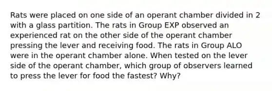 Rats were placed on one side of an operant chamber divided in 2 with a glass partition. The rats in Group EXP observed an experienced rat on the other side of the operant chamber pressing the lever and receiving food. The rats in Group ALO were in the operant chamber alone. When tested on the lever side of the operant chamber, which group of observers learned to press the lever for food the fastest? Why?