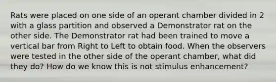 Rats were placed on one side of an operant chamber divided in 2 with a glass partition and observed a Demonstrator rat on the other side. The Demonstrator rat had been trained to move a vertical bar from Right to Left to obtain food. When the observers were tested in the other side of the operant chamber, what did they do? How do we know this is not stimulus enhancement?