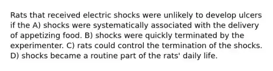 Rats that received electric shocks were unlikely to develop ulcers if the A) shocks were systematically associated with the delivery of appetizing food. B) shocks were quickly terminated by the experimenter. C) rats could control the termination of the shocks. D) shocks became a routine part of the rats' daily life.