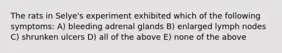 The rats in Selye's experiment exhibited which of the following symptoms: A) bleeding adrenal glands B) enlarged lymph nodes C) shrunken ulcers D) all of the above E) none of the above