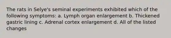 The rats in Selye's seminal experiments exhibited which of the following symptoms: a. Lymph organ enlargement b. Thickened gastric lining c. Adrenal cortex enlargement d. All of the listed changes