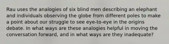 Rau uses the analogies of six blind men describing an elephant and individuals observing the globe from different poles to make a point about our struggle to see eye-to-eye in the origins debate. In what ways are these analogies helpful in moving the conversation forward, and in what ways are they inadequate?