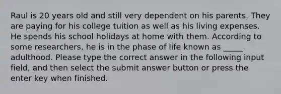 Raul is 20 years old and still very dependent on his parents. They are paying for his college tuition as well as his living expenses. He spends his school holidays at home with them. According to some researchers, he is in the phase of life known as _____ adulthood. Please type the correct answer in the following input field, and then select the submit answer button or press the enter key when finished.