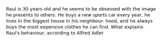 Raul is 30 years old and he seems to be obsessed with the image he presents to others. He buys a new sports car every year, he lives in the biggest house in his neighbour- hood, and he always buys the most expensive clothes he can find. What explains Raul's behaviour, according to Alfred Adler