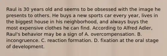 Raul is 30 years old and seems to be obsessed with the image he presents to others. He buys a new sports car every year, lives in the biggest house in his neighborhood, and always buys the most expensive clothes he can find. According to Alfred Adler, Raul's behavior may be a sign of A. overcompensation. B. incongruence. C. reaction formation. D. fixation at the oral stage of development.