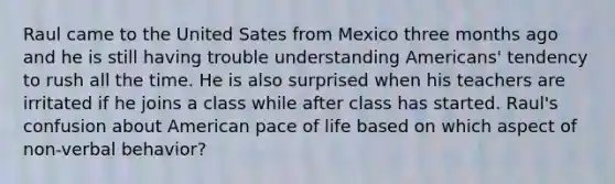 Raul came to the United Sates from Mexico three months ago and he is still having trouble understanding Americans' tendency to rush all the time. He is also surprised when his teachers are irritated if he joins a class while after class has started. Raul's confusion about American pace of life based on which aspect of non-verbal behavior?