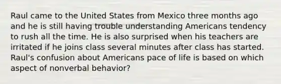 Raul came to the United States from Mexico three months ago and he is still having trouble understanding Americans tendency to rush all the time. He is also surprised when his teachers are irritated if he joins class several minutes after class has started. Raul's confusion about Americans pace of life is based on which aspect of nonverbal behavior?