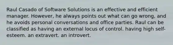 Raul Casado of Software Solutions is an effective and efficient manager. However, he always points out what can go wrong, and he avoids personal conversations and office parties. Raul can be classified as having an external locus of control. having high self-esteem. an extravert. an introvert.