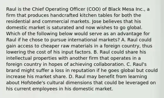 Raul is the Chief Operating Officer (COO) of Black Mesa Inc., a firm that produces handcrafted kitchen tables for both the residential and commercial markets. Jose believes that his domestic market is saturated and now wishes to go global. Which of the following below would serve as an advantage for Raul if he chose to pursue international markets? A. Raul could gain access to cheaper raw materials in a foreign country, thus lowering the cost of his input factors. B. Raul could share his intellectual properties with another firm that operates in a foreign country in hopes of achieving collaboration. C. Raul's brand might suffer a loss in reputation if he goes global but could increase his market share. D. Raul may benefit from learning about Hofstede's cultural dimensions that could be leveraged on his current employees in his domestic market.