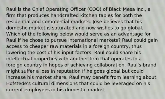 Raul is the Chief Operating Officer (COO) of Black Mesa Inc., a firm that produces handcrafted kitchen tables for both the residential and commercial markets. Jose believes that his domestic market is saturated and now wishes to go global. Which of the following below would serve as an advantage for Raul if he chose to pursue international markets? Raul could gain access to cheaper raw materials in a foreign country, thus lowering the cost of his input factors. Raul could share his intellectual properties with another firm that operates in a foreign country in hopes of achieving collaboration. Raul's brand might suffer a loss in reputation if he goes global but could increase his market share. Raul may benefit from learning about Hofstede's cultural dimensions that could be leveraged on his current employees in his domestic market.