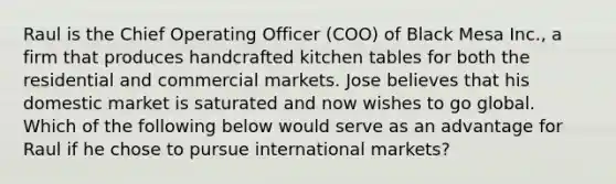 Raul is the Chief Operating Officer (COO) of Black Mesa Inc., a firm that produces handcrafted kitchen tables for both the residential and commercial markets. Jose believes that his domestic market is saturated and now wishes to go global. Which of the following below would serve as an advantage for Raul if he chose to pursue international markets?