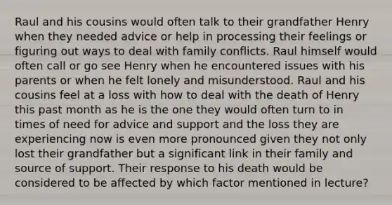 Raul and his cousins would often talk to their grandfather Henry when they needed advice or help in processing their feelings or figuring out ways to deal with family conflicts. Raul himself would often call or go see Henry when he encountered issues with his parents or when he felt lonely and misunderstood. Raul and his cousins feel at a loss with how to deal with the death of Henry this past month as he is the one they would often turn to in times of need for advice and support and the loss they are experiencing now is even more pronounced given they not only lost their grandfather but a significant link in their family and source of support. Their response to his death would be considered to be affected by which factor mentioned in lecture?